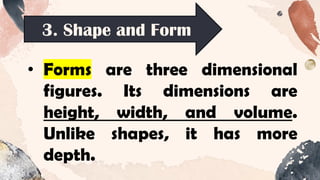 3. Shape and Form
• Forms are three dimensional
figures. Its dimensions are
height, width, and volume.
Unlike shapes, it has more
depth.
 