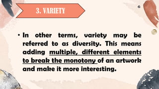 3. VARIETY
• In other terms, variety may be
referred to as diversity. This means
adding multiple, different elements
to break the monotony of an artwork
and make it more interesting.
 