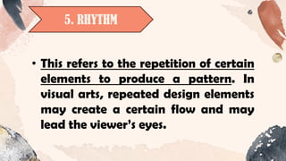 5. RHYTHM
• This refers to the repetition of certain
elements to produce a pattern. In
visual arts, repeated design elements
may create a certain flow and may
lead the viewer’s eyes.
 