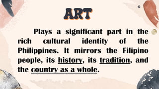 ART
Plays a significant part in the
rich cultural identity of the
Philippines. It mirrors the Filipino
people, its history, its tradition, and
the country as a whole.
 