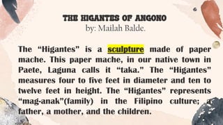 THE HIGANTES OF ANGONO
by: Mailah Balde.
The “Higantes” is a sculpture made of paper
mache. This paper mache, in our native town in
Paete, Laguna calls it “taka.” The “Higantes”
measures four to five feet in diameter and ten to
twelve feet in height. The “Higantes” represents
“mag-anak”(family) in the Filipino culture; a
father, a mother, and the children.
 
