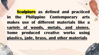 Sculpture as defined and practiced
in the Philippine Contemporary arts
makes use of different materials like a
variety of woods, metals, and stones.
Some produced creative works using
plastics, jade, brass, and other materials
 