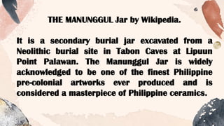 THE MANUNGGUL Jar by Wikipedia.
It is a secondary burial jar excavated from a
Neolithic burial site in Tabon Caves at Lipuun
Point Palawan. The Manunggul Jar is widely
acknowledged to be one of the finest Philippine
pre-colonial artworks ever produced and is
considered a masterpiece of Philippine ceramics.
 