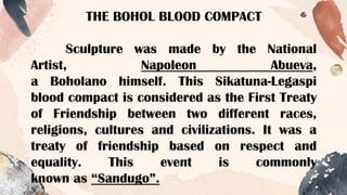 THE BOHOL BLOOD COMPACT
Sculpture was made by the National
Artist, Napoleon Abueva,
a Boholano himself. This Sikatuna-Legaspi
blood compact is considered as the First Treaty
of Friendship between two different races,
religions, cultures and civilizations. It was a
treaty of friendship based on respect and
equality. This event is commonly
known as “Sandugo”.
 