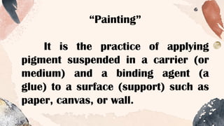 “Painting”
It is the practice of applying
pigment suspended in a carrier (or
medium) and a binding agent (a
glue) to a surface (support) such as
paper, canvas, or wall.
 