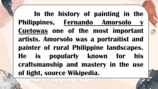 In the history of painting in the
Philippines, Fernando Amorsolo y
Cuetowas one of the most important
artists. Amorsolo was a portraitist and
painter of rural Philippine landscapes.
He is popularly known for his
craftsmanship and mastery in the use
of light, source Wikipedia.
 