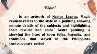 “Bigas”
is an artwork of Nestor Leynes. Magic
realism refers to the style in a painting showing
minute details of the subjects and highlighting
their texture and color. Genre painting is
showing the lives of town folks, legends, and
traditions that stayed in the Philippines
contemporary period
 
