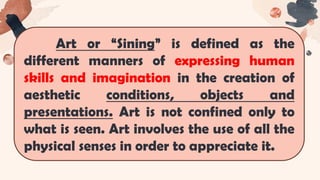 Art or “Sining” is defined as the
different manners of expressing human
skills and imagination in the creation of
aesthetic conditions, objects and
presentations. Art is not confined only to
what is seen. Art involves the use of all the
physical senses in order to appreciate it.
 