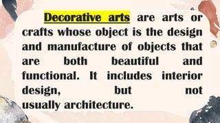 Decorative arts are arts or
crafts whose object is the design
and manufacture of objects that
are both beautiful and
functional. It includes interior
design, but not
usually architecture.
 