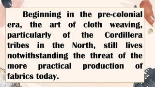 Beginning in the pre-colonial
era, the art of cloth weaving,
particularly of the Cordillera
tribes in the North, still lives
notwithstanding the threat of the
more practical production of
fabrics today.
 