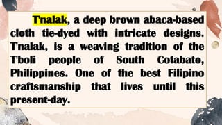 T'nalak, a deep brown abaca-based
cloth tie-dyed with intricate designs.
T'nalak, is a weaving tradition of the
T'boli people of South Cotabato,
Philippines. One of the best Filipino
craftsmanship that lives until this
present-day.
 