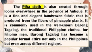 The Piña cloth is also created through
looms everywhere in the province of Antique. It
is a fine and elegant handwoven fabric that is
produced from the fibers of pineapple plants. It
is commonly used in the well-known Barong
Tagalog, the traditional Philippine clothes for
Filipino men. Barong Tagalog has become a
popular formal attire not only in the Philippines
but even across different regions.
 