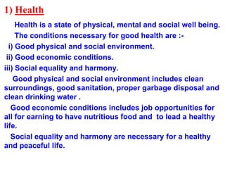 1) Health
Health is a state of physical, mental and social well being.
The conditions necessary for good health are :-
i) Good physical and social environment.
ii) Good economic conditions.
iii) Social equality and harmony.
Good physical and social environment includes clean
surroundings, good sanitation, proper garbage disposal and
clean drinking water .
Good economic conditions includes job opportunities for
all for earning to have nutritious food and to lead a healthy
life.
Social equality and harmony are necessary for a healthy
and peaceful life.
 