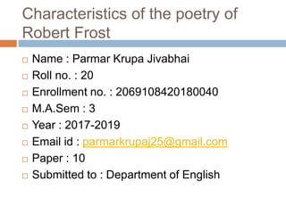 Characteristics of the poetry of
Robert Frost
 Name : Parmar Krupa Jivabhai
 Roll no. : 20
 Enrollment no. : 2069108420180040
 M.A.Sem : 3
 Year : 2017-2019
 Email id : parmarkrupaj25@gmail.com
 Paper : 10
 Submitted to : Department of English
 