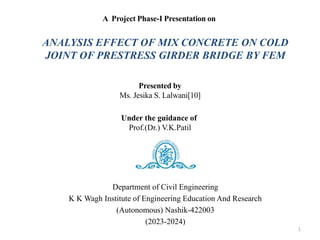 Department of Civil Engineering
K K Wagh Institute of Engineering Education And Research
(Autonomous) Nashik-422003
(2023-2024)
A Project Phase-I Presentation on
Presented by
Ms. Jesika S. Lalwani[10]
Under the guidance of
Prof.(Dr.) V.K.Patil
1
ANALYSIS EFFECT OF MIX CONCRETE ON COLD
JOINT OF PRESTRESS GIRDER BRIDGE BY FEM
 