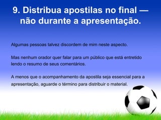 9. Distribua apostilas no final — não durante a apresentação. Algumas pessoas talvez discordem de mim neste aspecto.  Mas nenhum orador quer falar para um público que está entretido lendo o resumo de seus comentários.  A menos que o acompanhamento da apostila seja essencial para a apresentação, aguarde o término para distribuir o material. 