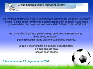 As 10 dicas mostradas nesta apresentação fazem parte do artigo publicado online “É uma ótima ferramenta quando usada com eficácia - Orientação para usuários de computadores do local de trabalho”,  de Jeff Wuorio  As dicas são dirigidas a palestrantes, oradores, apresentadores.  Mas você, educador,  pode aproveitar todas elas em sua prática docente. O que o autor chama de público, expectadores,  é a sua sala de aula, são os seus alunos! Site visitado em 25 de janeiro de 2007. 