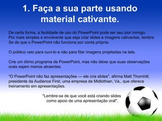 1. Faça a sua parte usando material cativante. De certa forma, a facilidade de uso do PowerPoint pode ser seu pior inimigo.  Por mais simples e envolvente que seja criar slides e imagens cativantes, lembre Se de que o PowerPoint não funciona por conta própria.  O público veio para ouvi-lo e não para fitar imagens projetadas na tela.  Crie um ótimo programa de PowerPoint, mas não deixe que suas observações orais sejam menos atraentes.  "O PowerPoint não faz apresentações — ele cria slides", afirma Matt Thornhill, presidente da Audience First, uma empresa de Midlothian, Va., que oferece treinamento em apresentações.  "Lembre-se de que você está criando slides  como apoio de uma apresentação oral". 