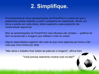 2. Simplifique. Provavelmente já vimos apresentações de PowerPoint e outras em que o palestrante parece disposto a pedir o programa em casamento. Afinal, era óbvia a paixão por cada dobra, efeito especial e cada pedacinho de modernidade disponível.  Mas as apresentações de PowerPoint mais eficazes são simples — gráficos de fácil compreensão e imagens que refletem a fala do orador.  Alguns especialistas sugerem não mais do que cinco palavras por linha e não mais que cinco linhas por slide.  "Não deixe o trabalho ficar lotado de palavras e imagens", afirma Kerr.  "Você precisa realmente mostrar tudo na tela?" 