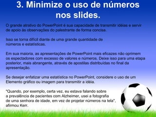 3. Minimize o uso de números nos slides. O grande atrativo do PowerPoint é sua capacidade de transmitir idéias e servir de apoio às observações do palestrante de forma concisa.  Isso se torna difícil diante de uma grande quantidade de  números e estatísticas.  Em sua maioria, as apresentações de PowerPoint mais eficazes não oprimem os espectadores com excesso de valores e números. Deixe isso para uma etapa posterior, mais abrangente, através de apostilas distribuídas no final da apresentação.  Se desejar enfatizar uma estatística no PowerPoint, considere o uso de um Elemento gráfico ou imagem para transmitir a idéia.  "Quando, por exemplo, certa vez, eu estava falando sobre  a prevalência de pacientes com Alzheimer, usei a fotografia  de uma senhora de idade, em vez de projetar números na tela",  afirmou Kerr. 
