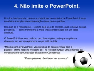 4. Não imite o PowerPoint. Um dos hábitos mais comuns e prejudiciais de usuários de PowerPoint é fazer uma leitura simples da apresentação visual para o público. Isso não só é redundante — exceto pelo uso do controle, qual o motivo da sua presença? — como transforma a mais linda apresentação em um tédio absoluto.  O PowerPoint funciona melhor com observações orais que ampliam e discutem, em vez de reproduzir, o que está na tela.  "Mesmo com o PowerPoint, você precisa de contato visual com o público", afirma Roberta Prescott, do The Prescott Group, uma empresa de consultoria de comunicações situada em Connecticut.  "Essas pessoas não vieram ver sua nuca". 