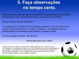 5. Faça observações  no tempo certo. Outra armadilha potencial são os comentários do apresentador que coincidem precisamente com a apresentação de um novo slide do PowerPoint.  Isso só divide a atenção do público.  Um programa do PowerPoint bem planejado apresenta um novo slide, dá ao público a oportunidade de ler e digerir o material e, em seguida, permite a apresentação de comentários que ampliam a imagem na tela.  "É uma questão de tempo", afirma Kerr*.  "Nunca fale junto com o slide". *Cherie Kerr foi um perito no campo de relações públicas por mais de 20 anos.  É o fundador e o presidente de ExecuProv, uma companhia que ensina habilidades de comunicação e de trabalho em rede a profissionais de empresas como  Banco Um,  GTE, Nissan e Mitsubishi. Vive na Califórnia e é autor de uma série de livros na  área de relações públicas, comunicação e negócios. 