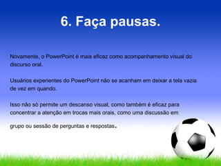 6. Faça pausas. Novamente, o PowerPoint é mais eficaz como acompanhamento visual do discurso oral.  Usuários experientes do PowerPoint não se acanham em deixar a tela vazia de vez em quando. Isso não só permite um descanso visual, como também é eficaz para concentrar a atenção em trocas mais orais, como uma discussão em  grupo ou sessão de perguntas e respostas .  