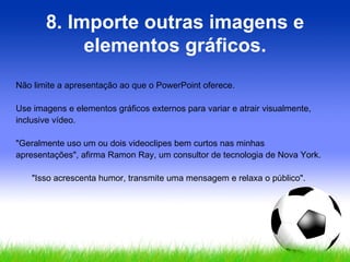8. Importe outras imagens e elementos gráficos. Não limite a apresentação ao que o PowerPoint oferece.  Use imagens e elementos gráficos externos para variar e atrair visualmente, inclusive vídeo.  "Geralmente uso um ou dois videoclipes bem curtos nas minhas apresentações", afirma Ramon Ray, um consultor de tecnologia de Nova York.  "Isso acrescenta humor, transmite uma mensagem e relaxa o público".  