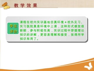 学生 评价   课程在校内实训基地仿真环境 + 校外见习、实习医院真是环境中上课，这种形式感觉很新颖，参与积极性高，实训过程中穿插理论知识的讲解，更容易理解和接受，觉得所学知识有用了。 教 学 效 果 