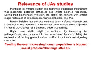 Relevance of JAs studies
     Plant lack an immune system like in animals but posses mechanism
that recognizes potential pathogens and initiate defense responses.
During their biochemical evolution, the plants are devised with certain
magic molecules of defense (secondary metabolites) like JAs.
     Recent insights into the JAs mediated plant defense cascade and
knowledge of key regulators of this will help us to design future crops with
increased biotic stress resistance and better adaptability.
     Higher crop yields might be achieved by increasing the
pathogen/insect resistance which can be achieved by manipulating the
expression of the key genes involved in JAs biosynthesis and signaling
cascades.
Feeding the ever increasing human population is biggest
           social problem/challenge after all.
 