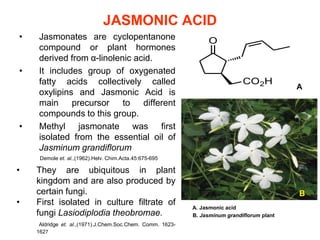 JASMONIC ACID
•    Jasmonates are cyclopentanone
     compound or plant hormones
     derived from α-linolenic acid.
•    It includes group of oxygenated
     fatty acids collectively called
                                                                                             A
     oxylipins and Jasmonic Acid is
     main precursor        to different
     compounds to this group.
•    Methyl jasmonate was first
     isolated from the essential oil of
     Jasminum grandiflorum
     Demole et. al.,(1962).Helv. Chim.Acta.45:675-695

•   They are ubiquitous in plant
    kingdom and are also produced by
    certain fungi.                                                                           B
•   First isolated in culture filtrate of
                                                            A. Jasmonic acid
    fungi Lasiodiplodia theobromae.                         B. Jasminum grandiflorum plant
     Aldridge et. al.,(1971).J.Chem.Soc.Chem. Comm. 1623-
    1627
 
