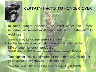 CERTAIN FACTS TO PONDER OVER



 In India, fungal diseases are rated either the most
  important or second most important factor contributing to
  yield loss
  Grover A. et al., 2003. Current science 84:330-340
 Global loss because of pathogens is estimated to be
  12% of potential crop production
  Shah D.M. et al., 1997. Current Opinion in Biotechnology B:208-214

 The highest losses, estimated at more than $42 billion per
  year, occur in vegetables, fruits and rice
   Shah D.M. et al., 1997. Current Opinion in Biotechnology B:208-214
 