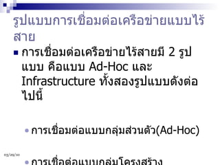 รูปแบบการเชื่อมต่อเครือข่ายแบบไร้สาย การเชื่อมต่อเครือข่ายไร้สายมี  2  รูปแบบ คือแบบ  Ad-Hoc  และ  Infrastructure  ทั้งสองรูปแบบดังต่อไปนี้  การเชื่อมต่อแบบกลุ่มส่วนตัว (Ad-Hoc) การเชื่อต่อแบบกลุ่มโครงสร้าง  (Infrastructure) 