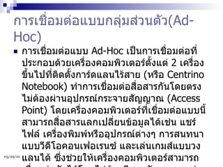 การเชื่อมต่อแบบกลุ่มส่วนตัว (Ad-Hoc) การเชื่อมต่อแบบ  Ad-Hoc  เป็นการเชื่อมต่อที่ประกอบด้วยเครื่องคอมพิวเตอร์ตั้งแต่  2  เครื่องขึ้นไปที่ติดตั้งการ์ดแลนไร้สาย  ( หรือ  Centrino Notebook)  ทำการเชื่อมต่อสื่อสารกันโดยตรงไม่ต้องผ่านอุปกรณ์กระจายสัญญาณ  (Access Point)  โดยเครื่องคอมพิวเตอร์ที่เชื่อมต่อแบบนี้สามารถสื่อสารแลกเปลี่ยนข้อมูลได้เช่น แชร์ไฟล์ เครื่องพิมพ์หรืออุปกรณ์ต่างๆ การสนทนาแบบวีดีโอคอนเฟอเรนซ์ และเล่นเกมส์แบบวงแลนได้ ซึ่งช่วยให้เครื่องคอมพิวเตอร์สามารถเชื่อมต่อกันได้โดยไม่ต้องมีสายสัญญาณ แต่การเชื่อมต่อแบบ  Ad-Hoc  จะไม่สามารถติดต่อสื่อสารกับเครือข่ายมีสายสัญญาณได้ นอกจากจะทำการติดตั้งอุปกรณ์  Acces Point  เพื่อให้  Access Point  ทำการเชื่อมต่อและส่งข้อมูลไปเครือข่ายมีสายแทน  
