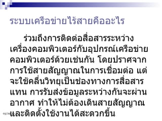 ระบบเครือข่ายไร้สายคืออะไร        ร่วมถึงการติดต่อสื่อสารระหว่างเครื่องคอมพิวเตอร์กับอุปกรณ์เครือข่ายคอมพิวเตอร์ด้วยเช่นกัน โดยปราศจากการใช้สายสัญญาณในการเชื่อมต่อ แต่จะใช้คลื่นวิทยุเป็นช่องทางการสื่อสารแทน การรับส่งข้อมูลระหว่างกันจะผ่านอากาศ ทำให้ไม่ต้องเดินสายสัญญาณ และติดตั้งใช้งานได้สะดวกขึ้น  