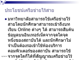 ประโยชน์เครือข่ายไร้สาย มหาวิทยาลัยสามารถใช้เครือข่ายไร้สายโดยนักศึกษาสามารถเข้าถึงบทเรียน  Online  ต่างๆ ได้ สามารถสืบค้นข้อมูลบนอินเทอร์เน็ตจากจุดใดจุดหนึ่งของสถาบันได้ และนักศึกษาไม่จำเป็นต้องรอเข้าใช้ห้องบริการคอมพิวเตอร์ของสถาบัน สามารถใช้จากจุดใดก็ได้ที่สัญญาณเครือข่ายไร้สายไปถึง ช่วยให้นักศึกษาสามารถใช้งานได้สะดวกและรวดเร็วมากขึ้น  