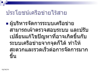 ประโยชน์เครือข่ายไร้สาย ผู้บริหารจัดการระบบเครือข่าย สามารถเผ้าตรวจสอบระบบ และปรับเปลี่ยนแก้ไขปัญหาที่อาจเกิดขึ้นกับระบบเครือข่ายจากจุดก็ได้ ทำให้สะดวกและรวดเร็วต่อการจัดการมากขึ้น  