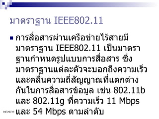 มาตราฐาน  IEEE802.11  การสื่อสารผ่านเครือข่ายไร้สายมีมาตราฐาน  IEEE802.11  เป็นมาตราฐานกำหนดรูปแบบการสื่อสาร ซึ่งมาตราฐานแต่ละตัวจะบอกถึงความเร็วและคลื่นความถี่สัญญาณที่แตกต่างกันในการสื่อสารข้อมูล เช่น  802.11b  และ  802.11g  ที่ความเร็ว  11 Mbps  และ  54 Mbps  ตามลำดับ  