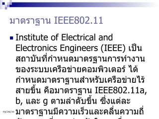 มาตราฐาน  IEEE802.11 Institute of Electrical and Electronics Engineers (IEEE)  เป็นสถาบันที่กำหนดมาตรฐานการทำงานของระบบเครือข่ายคอมพิวเตอร์ ได้กำหนดมาตราฐานสำหรับเครือข่ายไร้สายขึ้น คือมาตราฐาน  IEEE802.11a, b,  และ  g  ตามลำดับขึ้น ซึ่งแต่ละมาตราฐานมีความเร็วและคลื่นความถี่สัญญาณที่แตกต่างกันในการสื่อสารข้อมูล มีรายละเอียดดังนี้  