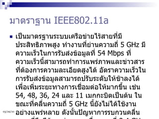 มาตราฐาน  IEEE802.11a เป็นมาตรฐานระบบเครือข่ายไร้สายที่มีประสิทธิภาพสูง ทำงานที่ย่านความถี่  5 GHz  มีความเร็วในการรับส่งข้อมูลที่  54 Mbps  ที่ความเร็วนี้สามารถทำการแพร่ภาพและข่าวสารที่ต้องการความละเอียดสูงได้ อัตราความเร็วในการรับส่งข้อมูลสามารถปรับระดับให้ช้าลงได้ เพื่อเพิ่มระยะทางการเชื่อมต่อให้มากขึ้น เช่น  54, 48, 36, 24  และ  11  เมกกะบิตเป็นต้น ในขณะที่คลื่นความถี่  5 GHz  นี้ยังไม่ได้ใช้งานอย่างแพร่หลาย ดังนั้นปัญหาการรบกวนคลื่นความถี่จึงมีน้อย ต่างจากคลื่นความถี่  2.4 GHz  ที่มีการใช้งานอย่างแพร่หลายทำให้สัญญาณของคลื่นความถี่  2.4 GHz  ถูกรบกวนจากอุปกรณ์ประเภทอื่นที่ใช้คลื่นความถี่เดียวกันได้  