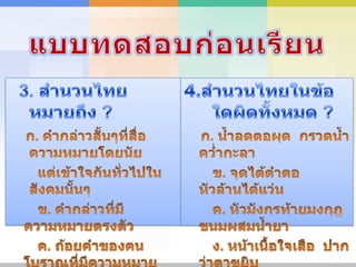 แบบทดสอบก่อนเรียน3. สำนวนไทยหมายถึง ?ก. คำกล่าวสั้นๆที่สื่อความหมายโดยนัย        แต่เข้าใจกันทั่วไปในสังคมนั้นๆ       ข. คำกล่าวที่มีความหมายตรงตัว       ค. ถ้อยคำของคนโบราณที่มีความหมาย       ง. ถ้อยคำที่มีหรือไม่มีความหมายก็ได้4.สำนวนไทยในข้อใดผิดทั้งหมด ? ก. น้ำลดตอผุด  กรวดน้ำคว่ำกะลา      ข. จุดไต้ตำตอ  หัวล้านได้แว่น       ค. หัวมังกรท้ายมงกุฎ ขนมผสมน้ำยา      ง. หน้าเนื้อใจเสือ  ปากว่าตาขยิบ