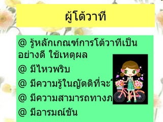 ผู้โต้วาที @  รู้หลักเกณฑ์การโต้วาทีเป็นอย่างดี ใช้เหตุผล  @  มีไหวพริบ @  มีความรู้ในญัตติที่จะโต้  @  มีความสามารถทางภาษา @  มีอารมณ์ขัน 