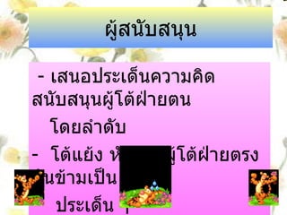 ผู้สนับสนุน -  เสนอประเด็นความคิดสนับสนุนผู้โต้ฝ่ายตน  โดยลำดับ -  โต้แย้ง หักล้างผู้โต้ฝ่ายตรงกันข้ามเป็น  ประเด็น ๆ  