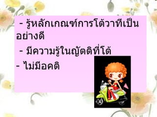 กรรมการผู้ตัดสิน -  รู้หลักเกณฑ์การโต้วาทีเป็นอย่างดี  -  มีความรู้ในญัตติที่โต้ -  ไม่มีอคติ 