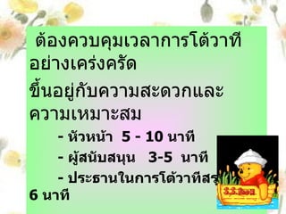 ผู้จับเวลา ต้องควบคุมเวลาการโต้วาทีอย่างเคร่งครัด ขึ้นอยู่กับความสะดวกและความเหมาะสม -  หัวหน้า  5 - 10  นาที -  ผู้สนับสนุน  3-5  นาที -  ประธานในการโต้วาทีสรุป  5- 6  นาที 