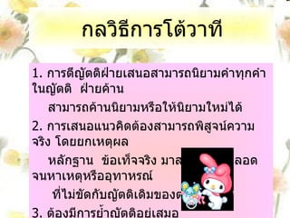 กลวิธีการโต้วาที 1.  การตีญัตติฝ่ายเสนอสามารถนิยามคำทุกคำในญัตติ  ฝ่ายค้าน  สามารถค้านนิยามหรือให้นิยามใหม่ได้ 2.  การเสนอแนวคิดต้องสามารถพิสูจน์ความจริง โดยยกเหตุผล หลักฐาน  ข้อเท็จจริง มาสนับสนุน ตลอดจนหาเหตุหรืออุทาหรณ์ ที่ไม่ขัดกับญัตติเดิมของตน 3.  ต้องมีการย้ำญัตติอยู่เสมอ 