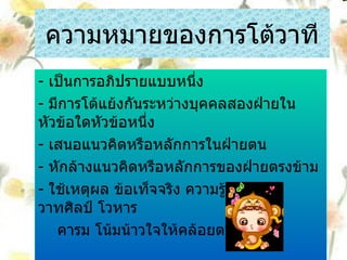 ความหมายของการโต้วาที -  เป็นการอภิปรายแบบหนึ่ง -  มีการโต้แย้งกันระหว่างบุคคลสองฝ่ายในหัวข้อใดหัวข้อหนึ่ง -  เสนอแนวคิดหรือหลักการในฝ่ายตน -  หักล้างแนวคิดหรือหลักการของฝ่ายตรงข้าม -  ใช้เหตุผล ข้อเท็จจริง ความรู้ ไหวพริบ วาทศิลป์ โวหาร คารม โน้มน้าวใจให้คล้อยตาม 