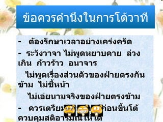 ข้อควรคำนึงในการโต้วาที -  ต้องรักษาเวลาอย่างเคร่งครัด -  ระวังวาจา ไม่พูดหยาบคาย  ล่วงเกิน  ก้าวร้าว  อนาจาร  ไม่พูดเรื่องส่วนตัวของฝ่ายตรงกันข้าม  ไม่ชี้หน้า  ไม่เอ่ยนามจริงของฝ่ายตรงข้าม  -  ควรเตรียมตัวอย่างดีก่อนขึ้นโต้ ควบคุมสติอารมณ์ให้ได้ -  ผู้โต้ควรเป็นนักฟังที่ดี  และมีอารมณ์ขัน 