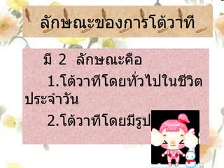 ลักษณะของการโต้วาที มี   2  ลักษณะคือ 1. โต้วาทีโดยทั่วไปในชีวิตประจำวัน 2. โต้วาทีโดยมีรูปแบบ 