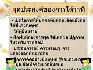 จุดประสงค์ของการโต้วาที -  เปิดโอกาสให้บุคคลที่มีทัศนะขัดแย้งกันได้ชี้แจงเหตุผล ให้ผู้อื่นทราบ -  ฝึกฝนทักษะการพูด ใช้เหตุผล ปฏิภาณ ไหวพริบ วาทศิลป์ ประสบการณ์  ความรอบรู้  การแสดงออกที่เหมาะสม -  ฝึกการคิดอย่างมีเหตุผล รู้จักแสวงหาข้อมูล ข้อเท็จจริงมาสนับสนุน และหักล้างได้อย่างมีน้ำหนักน่าเชื่อถือ -  ฝึกฝนทักษะการฟังอย่างมีวิจารณญาณทั้งผู้พูดและผู้ฟัง 
